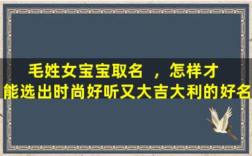 毛姓女宝宝取名  ，怎样才  能选出时尚好听又大吉大利的好名字